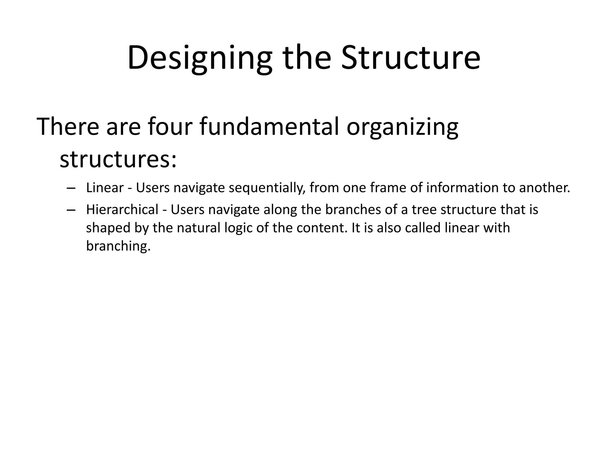 Designing the Structure
There are four fundamental organizing
structures:
– Linear - Users navigate sequentially, from one frame of information to another.
– Hierarchical - Users navigate along the branches of a tree structure that is
shaped by the natural logic of the content. It is also called linear with
branching.
 