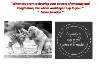 “ When you start to develop your powers of empathy and imagination, the whole world opens up to you. ” ~ Susan Saradon ~