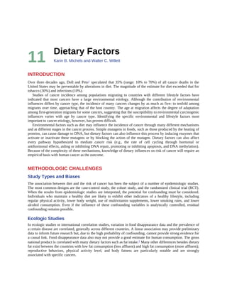 11 Dietary	Factors
Karin	B.	Michels	and	Walter	C.	Willett
INTRODUCTION
Over	three	decades	ago,	Doll	and	Peto1	speculated	that	35%	(range:	10%	to	70%)	of	all	cancer	deaths	in	the
United	States	may	be	preventable	by	alterations	in	diet.	The	magnitude	of	the	estimate	for	diet	exceeded	that	for
tobacco	(30%)	and	infections	(10%).
Studies	 of	 cancer	 incidence	 among	 populations	 migrating	 to	 countries	 with	 different	 lifestyle	 factors	 have
indicated	 that	 most	 cancers	 have	 a	 large	 environmental	 etiology.	 Although	 the	 contribution	 of	 environmental
influences	differs	by	cancer	type,	the	incidence	of	many	cancers	changes	by	as	much	as	five-	to	tenfold	among
migrants	over	time,	approaching	that	of	the	host	country.	The	age	at	migration	affects	the	degree	of	adaptation
among	first-generation	migrants	for	some	cancers,	suggesting	that	the	susceptibility	to	environmental	carcinogenic
influences	 varies	 with	 age	 by	 cancer	 type.	 Identifying	 the	 specific	 environmental	 and	 lifestyle	 factors	 most
important	to	cancer	etiology,	however,	has	proven	difficult.
Environmental	factors	such	as	diet	may	influence	the	incidence	of	cancer	through	many	different	mechanisms
and	at	different	stages	in	the	cancer	process.	Simple	mutagens	in	foods,	such	as	those	produced	by	the	heating	of
proteins,	can	cause	damage	to	DNA,	but	dietary	factors	can	also	influence	this	process	by	inducing	enzymes	that
activate	or	inactivate	these	mutagens	or	by	blocking	the	action	of	the	mutagen.	Dietary	factors	can	also	affect
every	 pathway	 hypothesized	 to	 mediate	 cancer	 risk	 (e.g.,	 the	 rate	 of	 cell	 cycling	 through	 hormonal	 or
antihormonal	effects,	aiding	or	inhibiting	DNA	repair,	promoting	or	inhibiting	apoptosis,	and	DNA	methylation).
Because	of	the	complexity	of	these	mechanisms,	knowledge	of	dietary	influences	on	risk	of	cancer	will	require	an
empirical	basis	with	human	cancer	as	the	outcome.
METHODOLOGIC	CHALLENGES
Study	Types	and	Biases
The	association	between	diet	and	the	risk	of	cancer	has	been	the	subject	of	a	number	of	epidemiologic	studies.
The	most	common	designs	are	the	case-control	study,	the	cohort	study,	and	the	randomized	clinical	trial	(RCT).
When	the	results	from	epidemiologic	studies	are	interpreted,	the	potential	for	confounding	must	be	considered.
Individuals	 who	 maintain	 a	 healthy	 diet	 are	 likely	 to	 exhibit	 other	 indicators	 of	 a	 healthy	 lifestyle,	 including
regular	physical	activity,	lower	body	weight,	use	of	multivitamin	supplements,	lower	smoking	rates,	and	lower
alcohol	 consumption.	 Even	 if	 the	 influence	 of	 these	 confounding	 variables	 is	 analytically	 controlled,	 residual
confounding	remains	possible.
Ecologic	Studies
In	ecologic	studies	or	international	correlation	studies,	variation	in	food	disappearance	data	and	the	prevalence	of
a	certain	disease	are	correlated,	generally	across	different	countries.	A	linear	association	may	provide	preliminary
data	to	inform	future	research	but,	due	to	the	high	probability	of	confounding,	cannot	provide	strong	evidence	for
a	causal	link.	Food	disappearance	data	also	may	not	provide	a	good	estimate	for	human	consumption.	The	gross
national	product	is	correlated	with	many	dietary	factors	such	as	fat	intake.2	Many	other	differences	besides	dietary
fat	exist	between	the	countries	with	low	fat	consumption	(less	affluent)	and	high	fat	consumption	(more	affluent);
reproductive	 behaviors,	 physical	 activity	 level,	 and	 body	 fatness	 are	 particularly	 notable	 and	 are	 strongly
associated	with	specific	cancers.
 