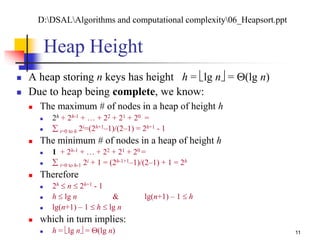 11
Heap Height
 A heap storing n keys has height h = lg n = (lg n)
 Due to heap being complete, we know:
 The maximum # of nodes in a heap of height h
 2h + 2h-1 + … + 22 + 21 + 20 =
  i=0 to h 2i=(2h+1–1)/(2–1) = 2h+1 - 1
 The minimum # of nodes in a heap of height h
 1 + 2h-1 + … + 22 + 21 + 20 =
  i=0 to h-1 2i + 1 = (2h-1+1–1)/(2–1) + 1 = 2h
 Therefore
 2h  n  2h+1 - 1
 h  lg n & lg(n+1) – 1  h
 lg(n+1) – 1  h  lg n
 which in turn implies:
 h = lg n = (lg n)
D:DSALAlgorithms and computational complexity06_Heapsort.ppt
 