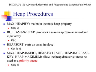 Heap Procedures
 MAX-HEAPIFY: maintain the max-heap property
 O(lg n)
 BUILD-MAX-HEAP: produces a max-heap from an unordered
input array
 O(n)
 HEAPSORT: sorts an array in place
 O(n lg n)
 MAX-HEAP-INSERT, HEAP-EXTRACT, HEAP-INCREASE-
KEY, HEAP-MAXIMUM: allow the heap data structure to be
used as a priority queue
 O(lg n)
D:DSAL5165 Advanced Algorithm and Programming Languageunit06.ppt
 