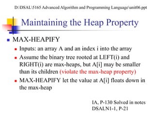 Maintaining the Heap Property
 MAX-HEAPIFY
 Inputs: an array A and an index i into the array
 Assume the binary tree rooted at LEFT(i) and
RIGHT(i) are max-heaps, but A[i] may be smaller
than its children (violate the max-heap property)
 MAX-HEAPIFY let the value at A[i] floats down in
the max-heap
IA, P-130 Solved in notes
DSALN1-1, P-21
D:DSAL5165 Advanced Algorithm and Programming Languageunit06.ppt
 