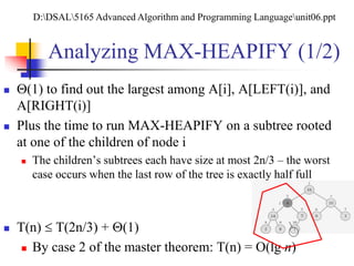 Analyzing MAX-HEAPIFY (1/2)
 (1) to find out the largest among A[i], A[LEFT(i)], and
A[RIGHT(i)]
 Plus the time to run MAX-HEAPIFY on a subtree rooted
at one of the children of node i
 The children’s subtrees each have size at most 2n/3 – the worst
case occurs when the last row of the tree is exactly half full
 T(n)  T(2n/3) + (1)
 By case 2 of the master theorem: T(n) = O(lg n)
D:DSAL5165 Advanced Algorithm and Programming Languageunit06.ppt
 