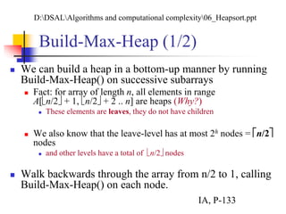 Build-Max-Heap (1/2)
 We can build a heap in a bottom-up manner by running
Build-Max-Heap() on successive subarrays
 Fact: for array of length n, all elements in range
A[n/2 + 1, n/2 + 2 .. n] are heaps (Why?)
 These elements are leaves, they do not have children
 We also know that the leave-level has at most 2h nodes = n/2
nodes
 and other levels have a total of n/2 nodes
 Walk backwards through the array from n/2 to 1, calling
Build-Max-Heap() on each node.
D:DSALAlgorithms and computational complexity06_Heapsort.ppt
IA, P-133
 