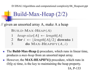 Build-Max-Heap (2/2)
// given an unsorted array A, make A a heap
 The Build-Max-Heap () procedure, which runs in linear time,
produces a max-heap from an unsorted input array.
 However, the MAX-HEAPIFY() procedure, which runs in
O(lg n) time, is the key to maintaining the heap property.
D:DSALAlgorithms and computational complexity06_Heapsort.ppt
IA, P-133
 