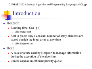 Introduction
 Heapsort
 Running time: O(n lg n)
 Like merge sort
 Sort in place: only a constant number of array elements are
stored outside the input array at any time
 Like insertion sort
 Heap
 A data structure used by Heapsort to manage information
during the execution of the algorithm
 Can be used as an efficient priority queue
D:DSAL5165 Advanced Algorithm and Programming Languageunit06.ppt
 