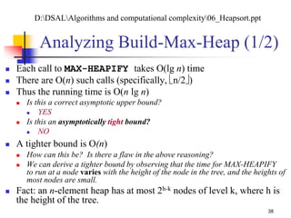 38
Analyzing Build-Max-Heap (1/2)
 Each call to MAX-HEAPIFY takes O(lg n) time
 There are O(n) such calls (specifically, n/2)
 Thus the running time is O(n lg n)
 Is this a correct asymptotic upper bound?
 YES
 Is this an asymptotically tight bound?
 NO
 A tighter bound is O(n)
 How can this be? Is there a flaw in the above reasoning?
 We can derive a tighter bound by observing that the time for MAX-HEAPIFY
to run at a node varies with the height of the node in the tree, and the heights of
most nodes are small.
 Fact: an n-element heap has at most 2h-k nodes of level k, where h is
the height of the tree.
D:DSALAlgorithms and computational complexity06_Heapsort.ppt
 