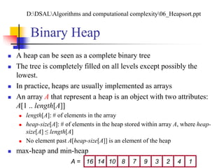 Binary Heap
 A heap can be seen as a complete binary tree
 The tree is completely filled on all levels except possibly the
lowest.
 In practice, heaps are usually implemented as arrays
 An array A that represent a heap is an object with two attributes:
A[1 .. length[A]]
 length[A]: # of elements in the array
 heap-size[A]: # of elements in the heap stored within array A, where heap-
size[A] ≤ length[A]
 No element past A[heap-size[A]] is an element of the heap
 max-heap and min-heap
16 14 10 8 7 9 3 2 4 1A =
D:DSALAlgorithms and computational complexity06_Heapsort.ppt
 