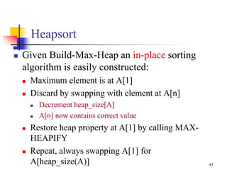41
Heapsort
 Given Build-Max-Heap an in-place sorting
algorithm is easily constructed:
 Maximum element is at A[1]
 Discard by swapping with element at A[n]
 Decrement heap_size[A]
 A[n] now contains correct value
 Restore heap property at A[1] by calling MAX-
HEAPIFY
 Repeat, always swapping A[1] for
A[heap_size(A)]
 