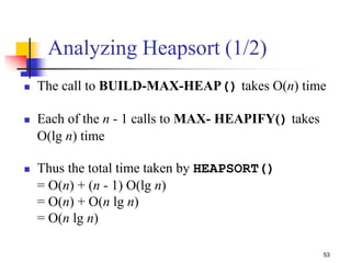 53
Analyzing Heapsort (1/2)
 The call to BUILD-MAX-HEAP() takes O(n) time
 Each of the n - 1 calls to MAX- HEAPIFY() takes
O(lg n) time
 Thus the total time taken by HEAPSORT()
= O(n) + (n - 1) O(lg n)
= O(n) + O(n lg n)
= O(n lg n)
 