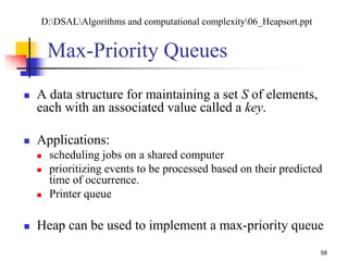 58
Max-Priority Queues
 A data structure for maintaining a set S of elements,
each with an associated value called a key.
 Applications:
 scheduling jobs on a shared computer
 prioritizing events to be processed based on their predicted
time of occurrence.
 Printer queue
 Heap can be used to implement a max-priority queue
D:DSALAlgorithms and computational complexity06_Heapsort.ppt
 
