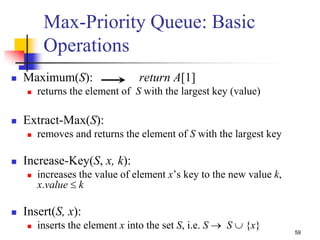 59
Max-Priority Queue: Basic
Operations
 Maximum(S): return A[1]
 returns the element of S with the largest key (value)
 Extract-Max(S):
 removes and returns the element of S with the largest key
 Increase-Key(S, x, k):
 increases the value of element x’s key to the new value k,
x.value  k
 Insert(S, x):
 inserts the element x into the set S, i.e. S  S  {x}
 