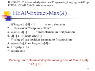 61
HEAP-Extract-Max(A)
1. if heap-size[A] < 1 // zero elements
2. then error “heap underflow”
3. max  A[1] // max element in first position
4. A[1]  A[heap-size[A]]
// value of last position assigned to first position
5. heap-size[A]  heap-size[A] – 1
6. Heapify(A, 1)
7. return max
Running time : Dominated by the running time of MaxHeapify
= O(lg n)
D:DSAL5165 Advanced Algorithm and Programming Languageunit06.ppt+
E:DSALCOMP 550-00108-heapsort.ppt
 