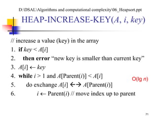 71
HEAP-INCREASE-KEY(A, i, key)
// increase a value (key) in the array
1. if key < A[i]
2. then error “new key is smaller than current key”
3. A[i]  key
4. while i > 1 and A[Parent(i)] < A[i]
5. do exchange A[i]  A[Parent(i)]
6. i  Parent(i) // move index up to parent
O(lg n)
D:DSALAlgorithms and computational complexity06_Heapsort.ppt
 