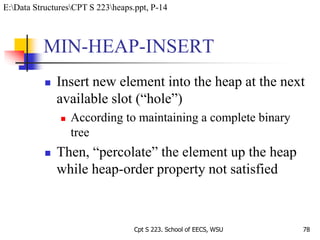 MIN-HEAP-INSERT
 Insert new element into the heap at the next
available slot (“hole”)
 According to maintaining a complete binary
tree
 Then, “percolate” the element up the heap
while heap-order property not satisfied
78Cpt S 223. School of EECS, WSU
E:Data StructuresCPT S 223heaps.ppt, P-14
 