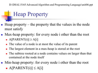 Heap Property
 Heap property – the property that the values in the node
must satisfy
 Max-heap property: for every node i other than the root
 A[PARENT(i)]  A[i]
 The value of a node is at most the value of its parent
 The largest element in a max-heap is stored at the root
 The subtree rooted at a node contains values on larger than that
contained at the node itself
 Min-heap property: for every node i other than the root
 A[PARENT(i)]  A[i]
D:DSAL5165 Advanced Algorithm and Programming Languageunit06.ppt
 