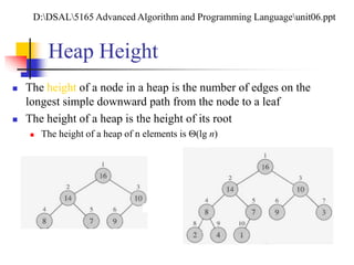 Heap Height
 The height of a node in a heap is the number of edges on the
longest simple downward path from the node to a leaf
 The height of a heap is the height of its root
 The height of a heap of n elements is (lg n)
D:DSAL5165 Advanced Algorithm and Programming Languageunit06.ppt
 