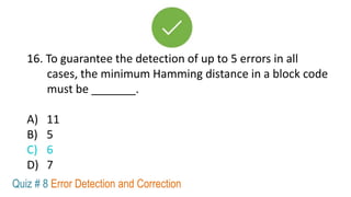 16. To guarantee the detection of up to 5 errors in all
cases, the minimum Hamming distance in a block code
must be _______.
A) 11
B) 5
C) 6
D) 7
Quiz # 8 Error Detection and Correction
 