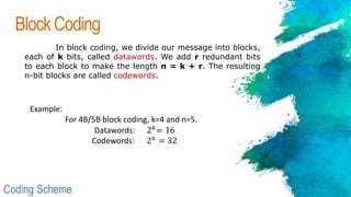 BlockCoding
In block coding, we divide our message into blocks,
each of k bits, called datawords. We add r redundant bits
to each block to make the length n = k + r. The resulting
n-bit blocks are called codewords.
Coding Scheme
Example:
For 4B/5B block coding, k=4 and n=5.
Datawords: 2 𝑘
= 16
Codewords: 2 𝑛
= 32
 