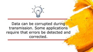 Data can be corrupted during
transmission. Some applications
require that errors be detected and
corrected.
 