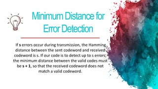 MinimumDistancefor
ErrorDetection
If s errors occur during transmission, the Hamming
distance between the sent codeword and received
codeword is s. If our code is to detect up to s errors,
the minimum distance between the valid codes must
be s + 1, so that the received codeword does not
match a valid codeword.
 