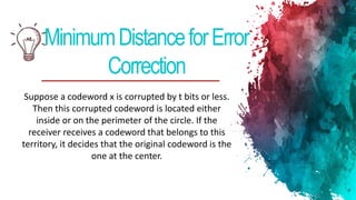 MinimumDistanceforError
Correction
Suppose a codeword x is corrupted by t bits or less.
Then this corrupted codeword is located either
inside or on the perimeter of the circle. If the
receiver receives a codeword that belongs to this
territory, it decides that the original codeword is the
one at the center.
 