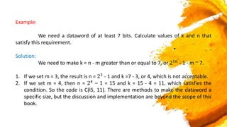Example:
We need a dataword of at least 7 bits. Calculate values of k and n that
satisfy this requirement.
Solution:
We need to make k = n - m greater than or equal to 7, or 21𝑛 - 1 - m ~ 7.
1. If we set m = 3, the result is n = 23 - 1 and k =7 - 3, or 4, which is not acceptable.
2. If we set m = 4, then n = 24
– 1 = 15 and k = 15 - 4 = 11, which satisfies the
condition. So the code is C(l5, 11). There are methods to make the dataword a
specific size, but the discussion and implementation are beyond the scope of this
book.
 