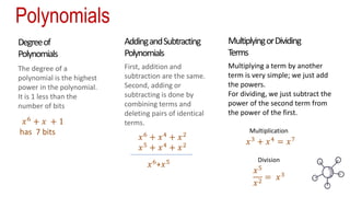 Polynomials
AddingandSubtracting
Polynomials
Degreeof
Polynomials
MultiplyingorDividing
Terms
The degree of a
polynomial is the highest
power in the polynomial.
It is 1 less than the
number of bits
First, addition and
subtraction are the same.
Second, adding or
subtracting is done by
combining terms and
deleting pairs of identical
terms.
Multiplying a term by another
term is very simple; we just add
the powers.
For dividing, we just subtract the
power of the second term from
the power of the first.
𝑥6
+ 𝑥 + 1
has 7 bits
𝑥6 + 𝑥4 + 𝑥2
𝑥5
+ 𝑥4
+ 𝑥2
𝑥6+𝑥5
𝑥3
+ 𝑥4
= 𝑥7
𝑥5
𝑥2 = 𝑥3
Multiplication
Division
 