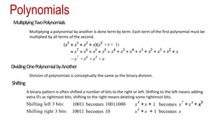 Polynomials
MultiplyingTwoPolynomials
DividingOnePolynomialbyAnother
Multiplying a polynomial by another is done term by term. Each term of the first polynomial must be
multiplied by all terms of the second.
Division of polynomials is conceptually the same as the binary division.
Shifting
A binary pattern is often shifted a number of bits to the right or left. Shifting to the left means adding
extra 0’s as rightmost bits; shifting to the right means deleting some rightmost bits.
 