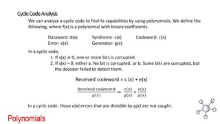 Polynomials
CyclicCodeAnalysis
We can analyze a cyclic code to find its capabilities by using polynomials. We define the
following, where f(x) is a polynomial with binary coefficients.
Dataword: d(x) Syndrome: s(x) Codeword: c(x)
Error: e(x) Generator: g(x)
In a cyclic code,
1. If s(x) ≠ 0, one or more bits is corrupted.
2. If s(x) = 0, either a. No bit is corrupted. or b. Some bits are corrupted, but
the decoder failed to detect them.
Received codeword = c (x) + e(x)
𝑅𝑒𝑐𝑒𝑖𝑣𝑒𝑑 𝑐𝑜𝑑𝑒𝑤𝑜𝑟𝑑
𝑔(𝑥)
=
𝑐(𝑥)
𝑔(𝑥)
+
𝑒(𝑥)
𝑔(𝑥)
In a cyclic code, those e(x) errors that are divisible by g(x) are not caught.
 
