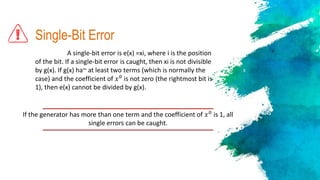 Single-Bit Error
A single-bit error is e(x) =xi, where i is the position
of the bit. If a single-bit error is caught, then xi is not divisible
by g(x). If g(x) ha~ at least two terms (which is normally the
case) and the coefficient of 𝑥0
is not zero (the rightmost bit is
1), then e(x) cannot be divided by g(x).
If the generator has more than one term and the coefficient of 𝑥0
is 1, all
single errors can be caught.
 