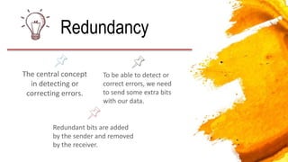 The central concept
in detecting or
correcting errors.
Redundancy
To be able to detect or
correct errors, we need
to send some extra bits
with our data.
Redundant bits are added
by the sender and removed
by the receiver.
 