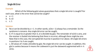 Single-BitError
Example
Which of the following g(x) values guarantees that a single-bit error is caught? For
each case, what is the error that cannot be caught?
a. x + 1
b. b. x3
c. c. 1
Solution
a. No xi can be divisible by x + 1. In other words, xi/ex + 1) always has a remainder. So the
syndrome is nonzero. Any single-bit error can be caught.
b. b. If i is equal to or greater than 3, xi is divisible by g(x). The remainder of xi/x3 is zero, and
the receiver is fooled into believing that there is no error, although there might be one.
Note that in this case, the corrupted bit must be in position 4 or above. All single-bit errors
in positions I to 3 are caught.
c. c. All values of i make j divisible by g(x). No single-bit error can be caught. In addition, this
g(x) is useless because it means the codeword is just the dataword augmented with n- k
zeros.
 