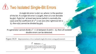 Two Isolated Single-Bit Errors
A single-bit error is e(x) =xi, where i is the position
of the bit. If a single-bit error is caught, then xi is not divisible
by g(x). If g(x) ha~ at least two terms (which is normally the
case) and the coefficient of 𝑥0
is not zero (the rightmost bit is
1), then e(x) cannot be divided by g(x).
If a generator cannot divide 𝑥 𝑡
+ 1 (t between 0 and n - 1), then all isolated
double errors can be detected.
 
