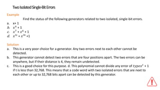 Example
Find the status of the following generators related to two isolated, single-bit errors.
a. x+ 1
b. 𝑥4
+ 1
c. 𝑥7
+ 𝑥6
+ 1
d. 𝑥 𝐼𝑠
+ 𝑥 𝐼4
+1
Solution
a. This is a very poor choice for a generator. Any two errors next to each other cannot be
detected.
b. This generator cannot detect two errors that are four positions apart. The two errors can be
anywhere, but if their distance is 4, they remain undetected.
c. This is a good choice for this purpose. d. This polynomial cannot divide any error of 𝑡𝑦𝑝𝑒𝑥 𝑡
+ 1
if t is less than 32,768. This means that a code word with two isolated errors that are next to
each other or up to 32,768 bits apart can be detected by this generator.
TwoIsolatedSingle-BitErrors
 