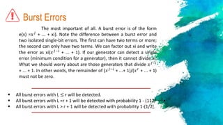 Burst Errors
The most important of all. A burst error is of the form
e(x) =𝑥 𝐽
+ ... + xi). Note the difference between a burst error and
two isolated single-bit errors. The first can have two terms or more;
the second can only have two terms. We can factor out xi and write
the error as xi(𝑥 𝐽−𝑖
+ ... + 1). If our generator can detect a single
error (minimum condition for a generator), then it cannot divide xi.
What we should worry about are those generators that divide 𝑥 𝐽−𝑖
+ ... + 1. In other words, the remainder of (𝑥 𝐽−𝑖
+ ...+ 1)/(𝑥 𝑟
+ ... + 1)
must not be zero.
 All burst errors with L ≤ r will be detected.
 All burst errors with L =r + 1 will be detected with probability 1 - (112/ −1
•
 All burst errors with L > r + 1 will be detected with probability 1-(1/2[.
 