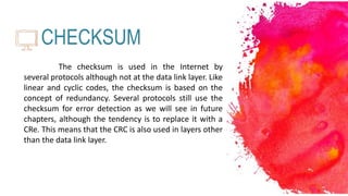 CHECKSUM
The checksum is used in the Internet by
several protocols although not at the data link layer. Like
linear and cyclic codes, the checksum is based on the
concept of redundancy. Several protocols still use the
checksum for error detection as we will see in future
chapters, although the tendency is to replace it with a
CRe. This means that the CRC is also used in layers other
than the data link layer.
 