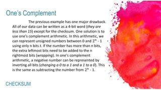 CHECKSUM
One’s Complement
The previous example has one major drawback.
All of our data can be written as a 4-bit word (they are
less than 15) except for the checksum. One solution is to
use one's complement arithmetic. In this arithmetic, we
can represent unsigned numbers between 0 and 2 𝑛 - 1
using only n bits t. If the number has more than n bits,
the extra leftmost bits need to be added to the n
rightmost bits (wrapping). In one's complement
arithmetic, a negative number can be represented by
inverting all bits (changing a 0 to a 1 and a 1 to a 0). This
is the same as subtracting the number from 2 𝑛 - 1.
 