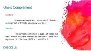 CHECKSUM
One’s Complement
Example
How can we represent the number 21 in one's
complement arithmetic using only four bits?
Solution
The number 21 in binary is 10101 (it needs five
bits). We can wrap the leftmost bit and add it to the four
rightmost bits. We have (0101 + 1) = 0110 or 6.
 