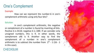 CHECKSUM
One’s Complement
Example
How can we represent the number-6 in one's
complement arithmetic using only four bits?
Solution
In one's complement arithmetic, the negative
or complement of a number is found by inverting all bits.
Positive 6 is 0110; negative 6 is 100I. If we consider only
unsigned numbers, this is 9. In other words, the
complement of6 is 9. Another way to find the
complement of a number in one's complement
arithmetic is to subtract the number from 2 𝑛
- 1 (16 - 1
in this case).
 