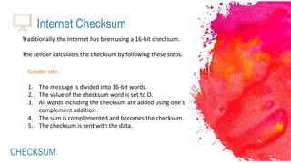 CHECKSUM
Internet Checksum
Traditionally, the Internet has been using a 16-bit checksum.
The sender calculates the checksum by following these steps.
Sender site:
1. The message is divided into 16-bit words.
2. The value of the checksum word is set to O.
3. All words including the checksum are added using one's
complement addition.
4. The sum is complemented and becomes the checksum.
5. The checksum is sent with the data.
 