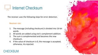 CHECKSUM
Internet Checksum
The receiver uses the following steps for error detection.
Receiver site:
1. The message (including checksum) is divided into 16-bit
words.
2. All words are added using one's complement addition.
3. The sum is complemented and becomes the new
checksum.
4. If the value of checksum is 0, the message is accepted;
otherwise, itis rejected.
 