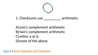 1. Checksums use _________ arithmetic.
A)one's complement arithmetic
B)two's complement arithmetic
C)either a or b
D)none of the above
Quiz # 8 Error Detection and Correction
 