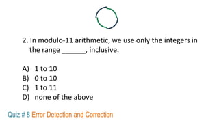 2. In modulo-11 arithmetic, we use only the integers in
the range ______, inclusive.
A) 1 to 10
B) 0 to 10
C) 1 to 11
D) none of the above
Quiz # 8 Error Detection and Correction
 