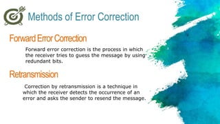 ForwardErrorCorrection
Forward error correction is the process in which
the receiver tries to guess the message by using
redundant bits.
Retransmission
Correction by retransmission is a technique in
which the receiver detects the occurrence of an
error and asks the sender to resend the message.
Methods of Error Correction
 