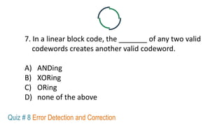 7. In a linear block code, the _______ of any two valid
codewords creates another valid codeword.
A) ANDing
B) XORing
C) ORing
D) none of the above
Quiz # 8 Error Detection and Correction
 