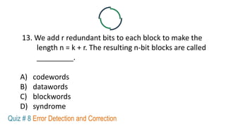 13. We add r redundant bits to each block to make the
length n = k + r. The resulting n-bit blocks are called
_________.
A) codewords
B) datawords
C) blockwords
D) syndrome
Quiz # 8 Error Detection and Correction
 