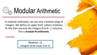 In modular arithmetic, we use only a limited range of
integers. We define an upper limit, called a modulus
N. We then use only the integers 0 to N - I, inclusive.
This is modulo-N arithmetic.
Modular Arithmetic
Modulus: 12
Integers to be used: 0 to 11
Example:
 