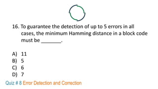16. To guarantee the detection of up to 5 errors in all
cases, the minimum Hamming distance in a block code
must be _______.
A) 11
B) 5
C) 6
D) 7
Quiz # 8 Error Detection and Correction
 