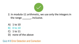 2. In modulo-11 arithmetic, we use only the integers in
the range ______, inclusive.
A) 1 to 10
B) 0 to 10
C) 1 to 11
D) none of the above
Quiz # 8 Error Detection and Correction
 